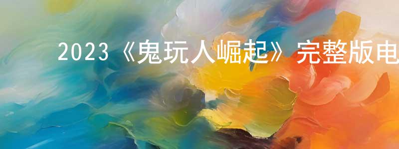 陈强的动漫综艺大全,2023《鬼玩人崛起》完整版电影/在线观看/百度云-美剧天堂